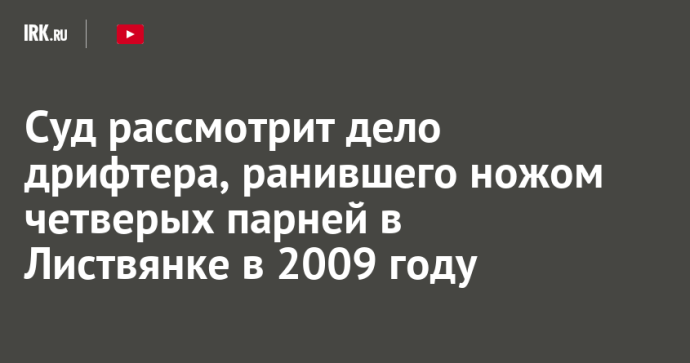 Суд рассмотрит дело дрифтера, ранившего ножом четверых парней в Листвянке в 2009 году