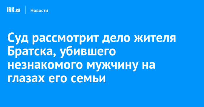 Суд рассмотрит дело жителя Братска, убившего незнакомого мужчину на глазах его семьи