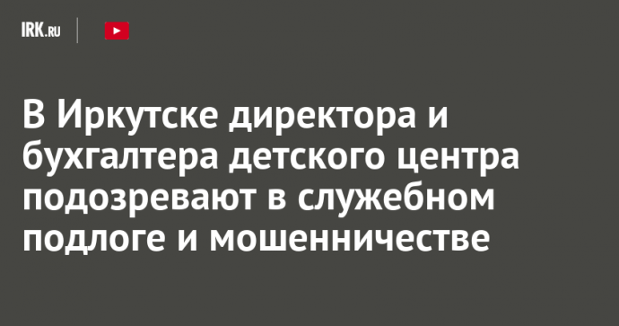 В Иркутске директора и бухгалтера детского центра подозревают в служебном подлоге и мошенничестве