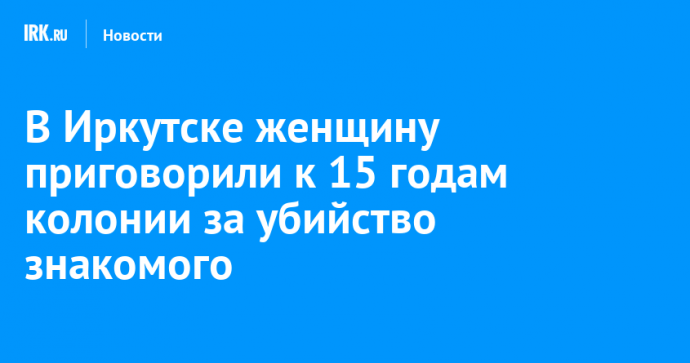В Иркутске женщину приговорили к 15 годам колонии за убийство знакомого