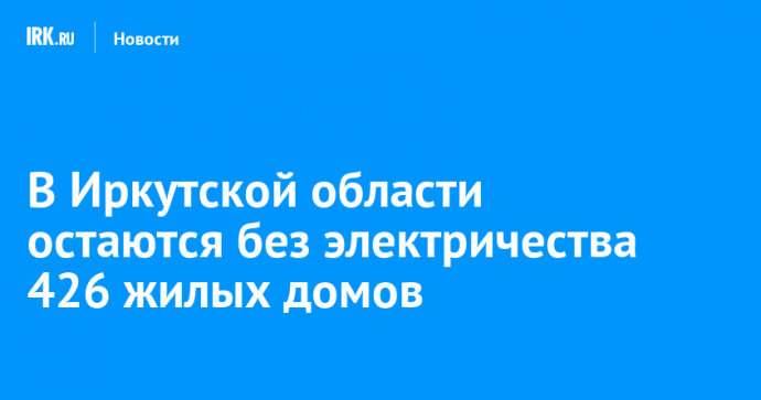 В Иркутской области остаются без электричества 426 жилых домов