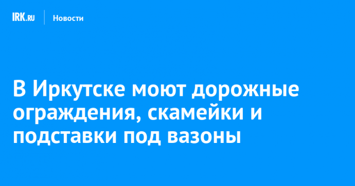 В Иркутске моют дорожные ограждения, скамейки и подставки под вазоны