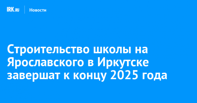 Строительство школы на Ярославского в Иркутске завершат к концу 2025 года