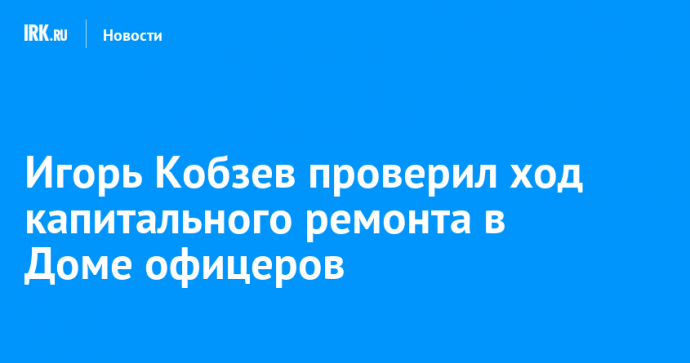 Игорь Кобзев проверил ход капитального ремонта в Доме офицеров