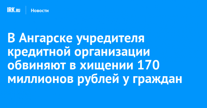 В Ангарске учредителя кредитной организации обвиняют в хищении 170 миллионов рублей у граждан