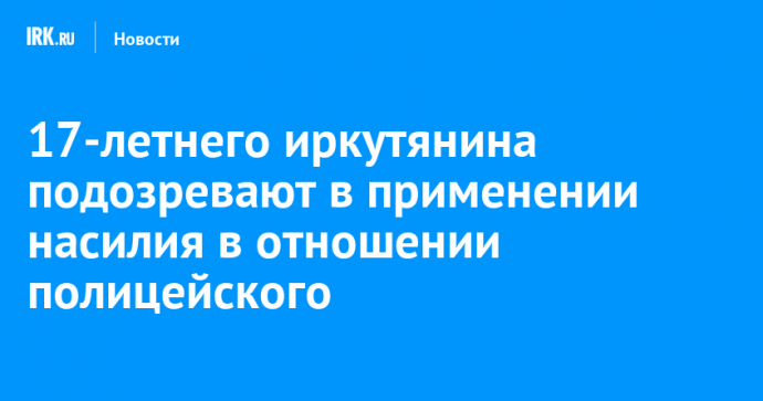 17-летнего иркутянина подозревают в применении насилия в отношении полицейского