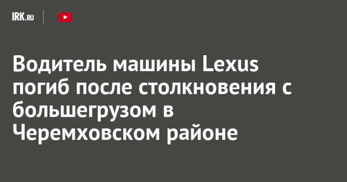 Водитель машины Lexus погиб после столкновения с большегрузом в Черемховском районе Водитель машины Lexus погиб после столкновения с большегрузом в Черемховском районе