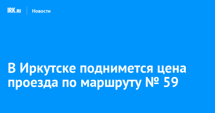 В Иркутске поднимется цена проезда по маршруту № 59 В Иркутске поднимется цена проезда по маршруту № 59