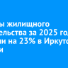 Объемы жилищного строительства за 2025 год выросли на 23% в Иркутской области