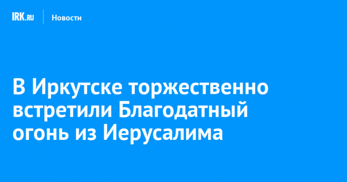 В Иркутске торжественно встретили Благодатный огонь из Иерусалима