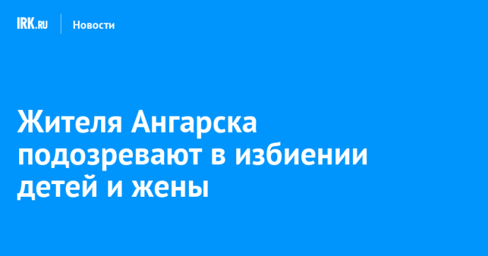 Жителя Ангарска подозревают в избиении детей и жены Жителя Ангарска подозревают в избиении детей и жены