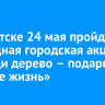 В Иркутске 24 мая пройдет ежегодная городская акция «Посади дерево – подари планете жизнь»
