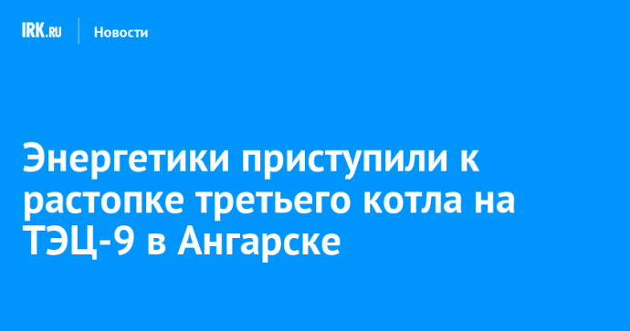 Энергетики приступили к растопке третьего котла на ТЭЦ-9 в Ангарске