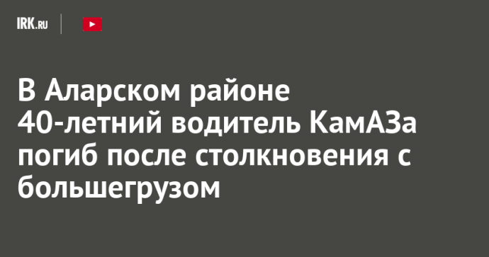 В Аларском районе 40-летний водитель КамАЗа погиб после столкновения с большегрузом