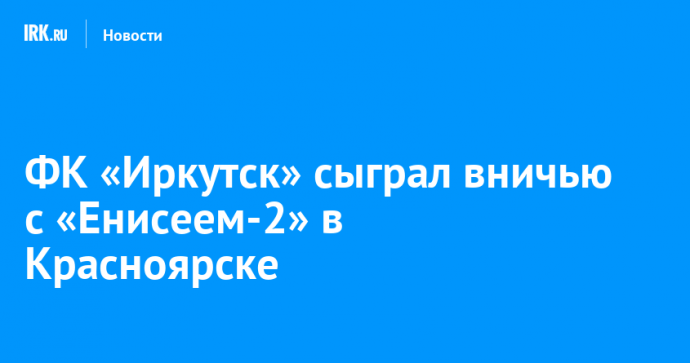 ФК «Иркутск» сыграл вничью с «Енисеем-2» в Красноярске