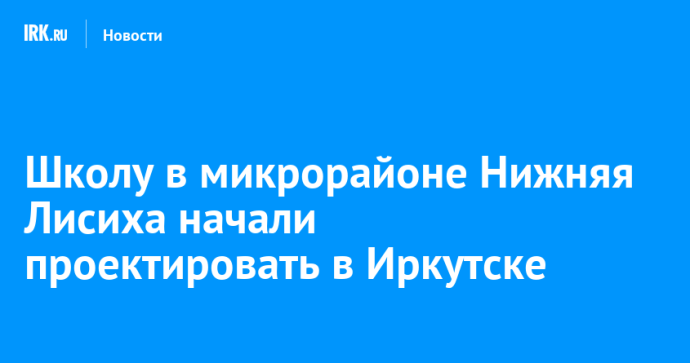 Школу в микрорайоне Нижняя Лисиха начали проектировать в Иркутске Школу в микрорайоне Нижняя Лисиха начали проектировать в Иркутске