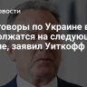 Переговоры по Украине в ОАЭ продолжатся на следующей неделе, заявил Уиткофф