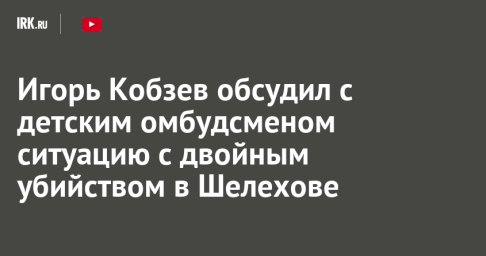 Игорь Кобзев обсудил с детским омбудсменом ситуацию с двойным убийством в Шелехове