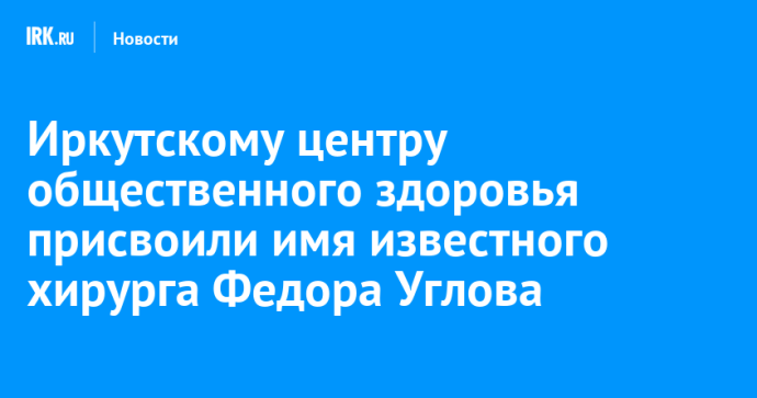 Иркутскому центру общественного здоровья присвоили имя известного хирурга Федора Углова
