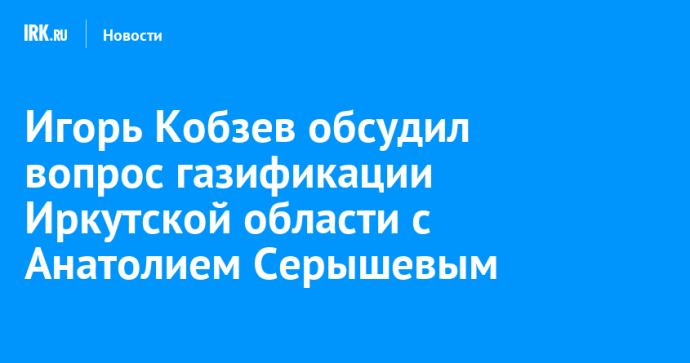 Игорь Кобзев обсудил вопрос газификации Иркутской области с Анатолием Серышевым Игорь Кобзев обсудил вопрос газификации Иркутской области с Анатолием Серышевым