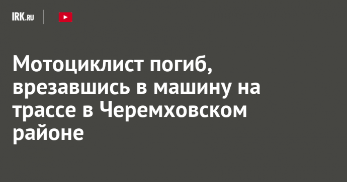 Мотоциклист погиб, врезавшись в машину на трассе в Черемховском районе