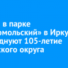 1 июня в парке «Комсомольский» в Иркутске отпразднуют 105-летие Ленинского округа