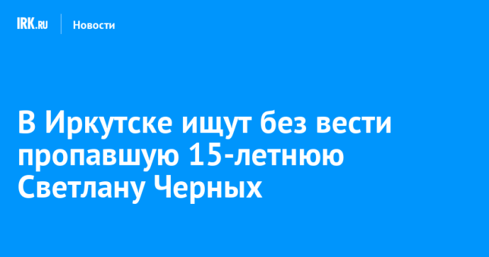 В Иркутске ищут без вести пропавшую 15-летнюю Светлану Черных В Иркутске ищут без вести пропавшую 15-летнюю Светлану Черных