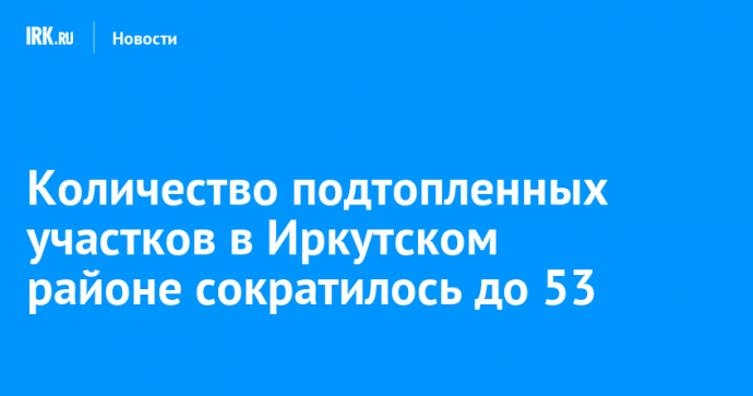 Количество подтопленных участков в Иркутском районе сократилось до 53