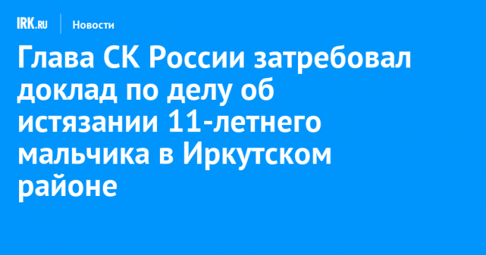 Глава СК России затребовал доклад по делу об истязании 11-летнего мальчика в Иркутском районе