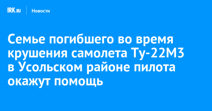 Семье пилота, погибшего во время крушения самолета Ту-22М3 в Усольском районе, окажут помощь