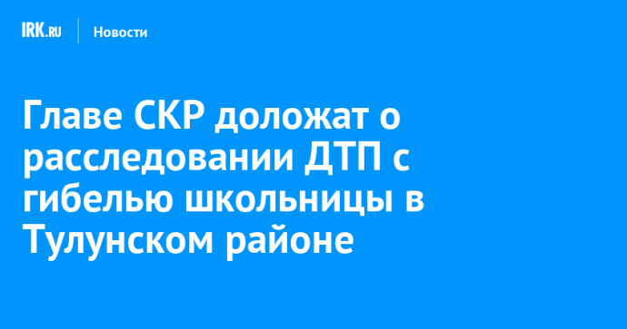 Главе СКР доложат о расследовании ДТП с гибелью школьницы в Тулунском районе