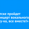 В Иркутске пройдет гала-концерт вокального шоу «Ну-ка, все вместе!»