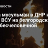 Глава мусульман в ДНР назвал атаку ВСУ на белгородский храм бесчеловечной
