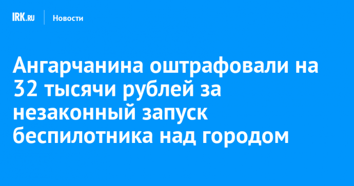 Ангарчанина оштрафовали на 32 тысячи рублей за незаконный запуск беспилотника над городом