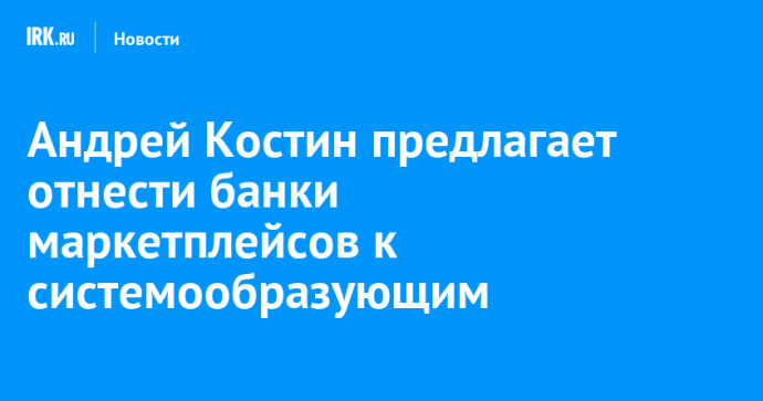 Андрей Костин предлагает отнести банки маркетплейсов к системообразующим