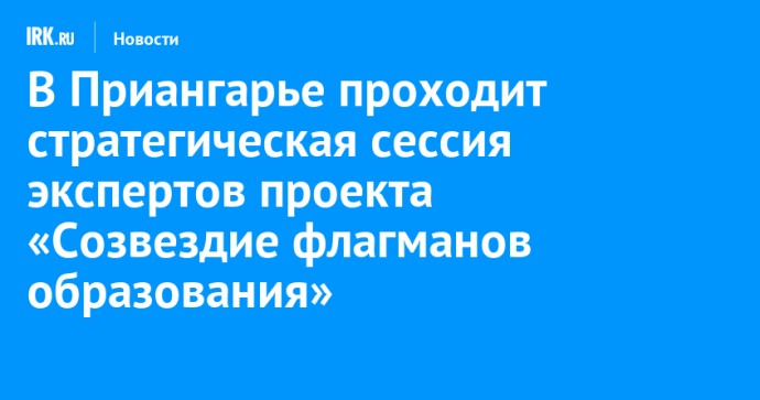 В Приангарье проходит стратегическая сессия экспертов проекта «Созвездие флагманов образования»