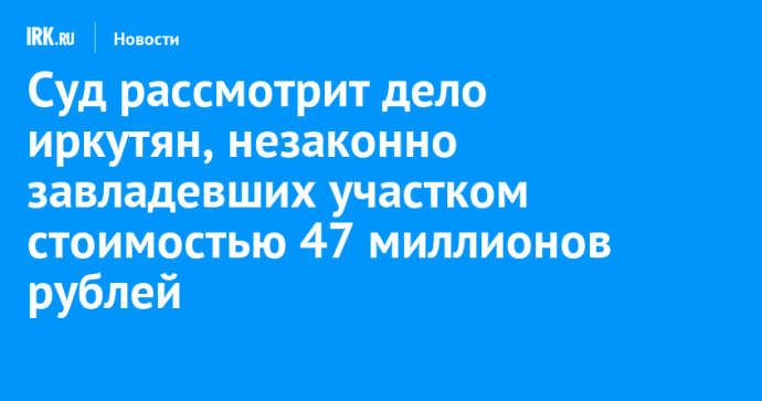 Суд рассмотрит дело иркутян, незаконно завладевших участком стоимостью 47 миллионов рублей Суд рассмотрит дело иркутян, незаконно завладевших участком стоимостью 47 миллионов рублей