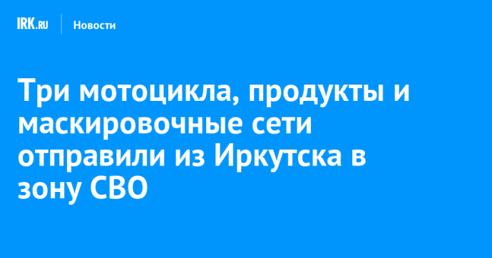 Три мотоцикла, продукты и маскировочные сети отправили из Иркутска в зону СВО