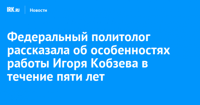 Федеральный политолог рассказала об особенностях работы Игоря Кобзева в течение пяти лет