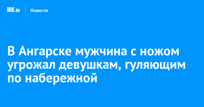 В Ангарске мужчина с ножом угрожал девушкам, гуляющим по набережной В Ангарске мужчина с ножом угрожал девушкам, гуляющим по набережной