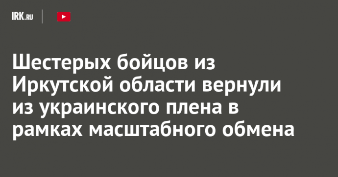 Шестерых бойцов из Иркутской области вернули из украинского плена в рамках масштабного обмена