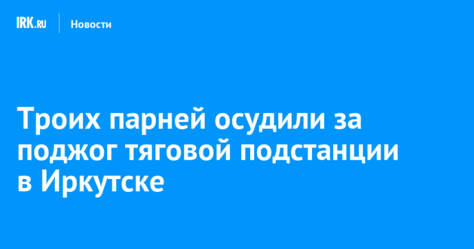 Троих парней осудили за поджог тяговой подстанции в Иркутске