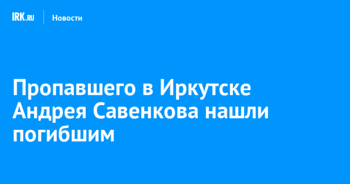 Пропавшего в Иркутске Андрея Савенкова нашли погибшим