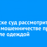 В Братске суд рассмотрит дело о мошенничестве при торговле одеждой