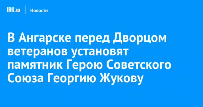 В Ангарске перед Дворцом ветеранов установят памятник Герою Советского Союза Георгию Жукову