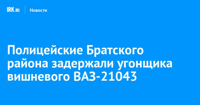 Полицейские Братского района задержали угонщика вишневого ВАЗ-21043 Полицейские Братского района задержали угонщика вишневого ВАЗ-21043