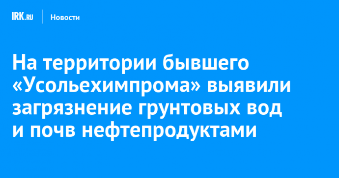На территории бывшего «Усольехимпрома» выявили загрязнение грунтовых вод и почв нефтепродуктами