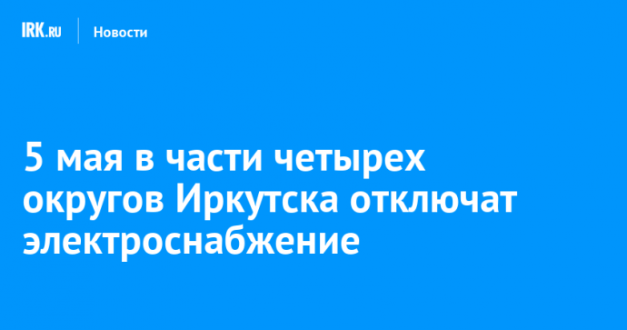 5 мая в части четырех округов Иркутска отключат электроснабжение