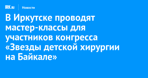 В Иркутске проводят мастер-классы для участников конгресса «Звезды детской хирургии на Байкале»