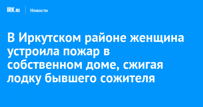 В Иркутском районе женщина устроила пожар в собственном доме, сжигая лодку бывшего сожителя